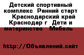 Детский спортивный комплекс “Ранний старт“  - Краснодарский край, Краснодар г. Дети и материнство » Мебель   
